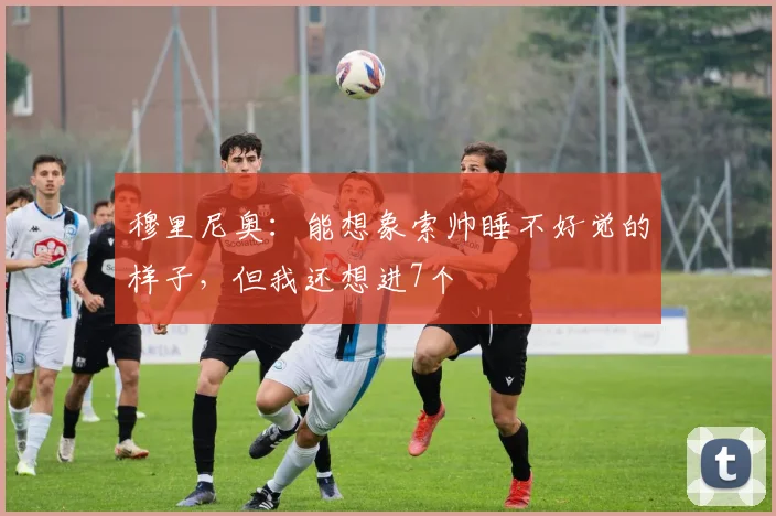 穆里尼奥：能想象索帅睡不好觉的样子，但我还想进7个
