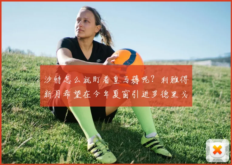 沙特怎么就盯着皇马薅呢？利雅得新月希望在今年夏窗引进罗德里戈