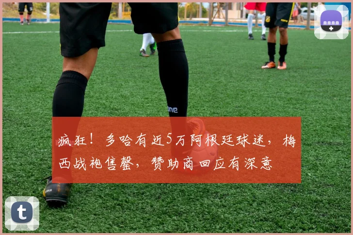 疯狂！多哈有近5万阿根廷球迷，梅西战袍售罄，赞助商回应有深意