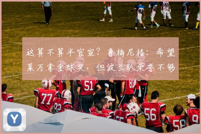 这算不算半官宣？鲁梅尼格：希望莱万拿金球奖，但波兰队荣誉不够
