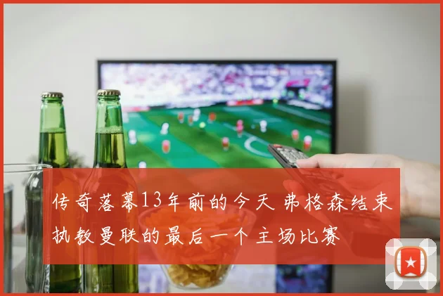 传奇落幕13年前的今天 弗格森结束执教曼联的最后一个主场比赛