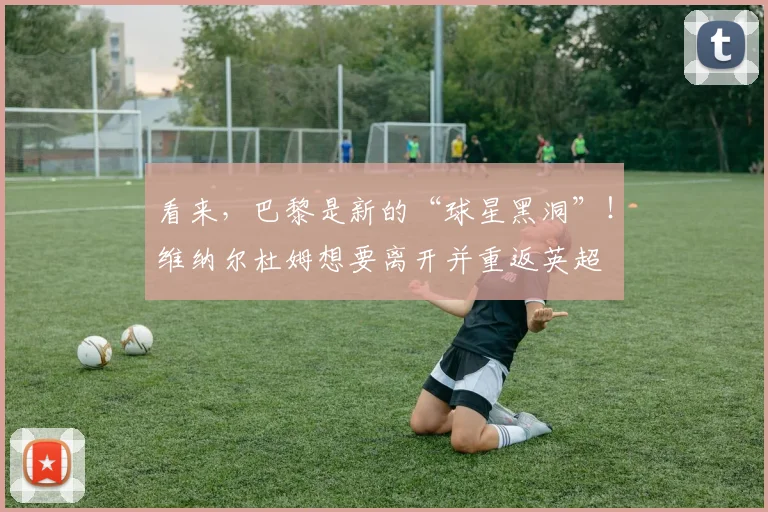 看来，巴黎是新的“球星黑洞”！维纳尔杜姆想要离开并重返英超