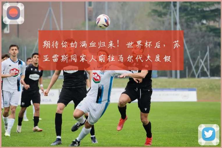 期待你的满血归来！世界杯后，苏亚雷斯同家人前往马尔代夫度假
