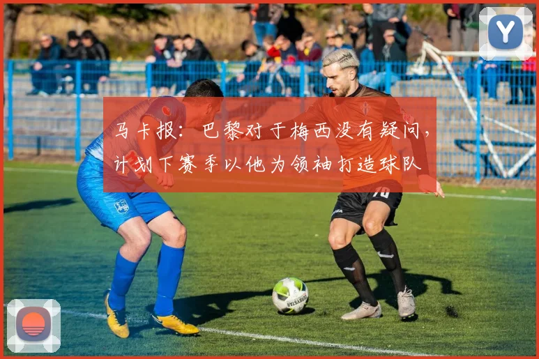 马卡报：巴黎对于梅西没有疑问，计划下赛季以他为领袖打造球队