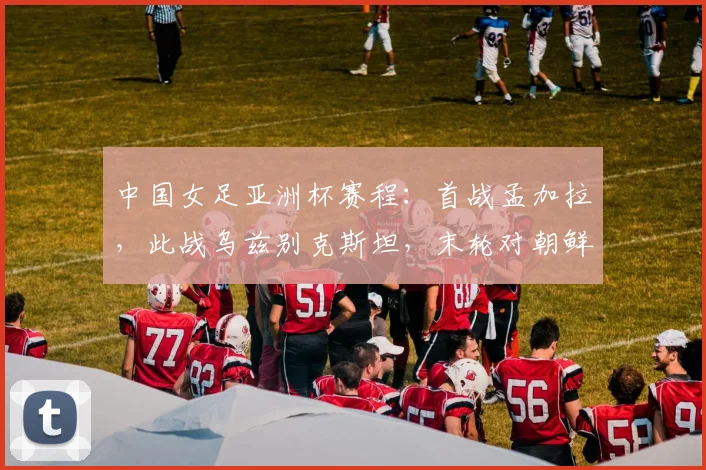 中国女足亚洲杯赛程：首战孟加拉，此战乌兹别克斯坦，末轮对朝鲜