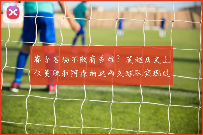 赛季客场不败有多难？英超历史上仅曼联和阿森纳这两支球队实现过