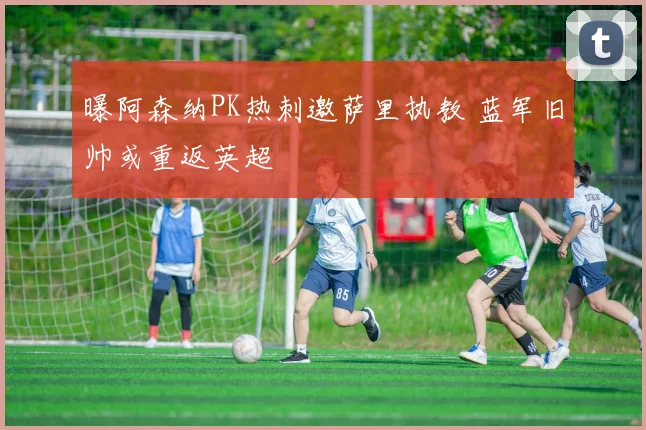曝阿森纳PK热刺邀萨里执教 蓝军旧帅或重返英超