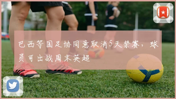 巴西等国足协同意取消5天禁赛，球员可出战周末英超