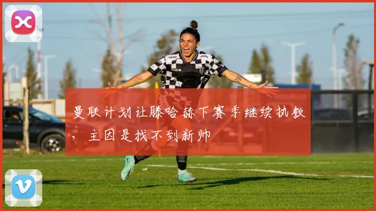 曼联计划让滕哈赫下赛季继续执教，主因是找不到新帅