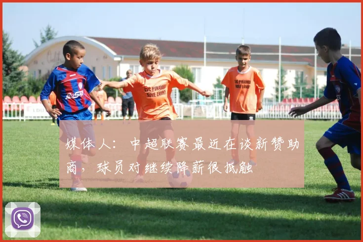 媒体人：中超联赛最近在谈新赞助商，球员对继续降薪很抵触