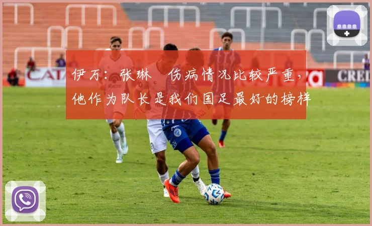 伊万：张琳芃伤病情况比较严重，他作为队长是我们国足最好的榜样