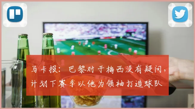 马卡报：巴黎对于梅西没有疑问，计划下赛季以他为领袖打造球队
