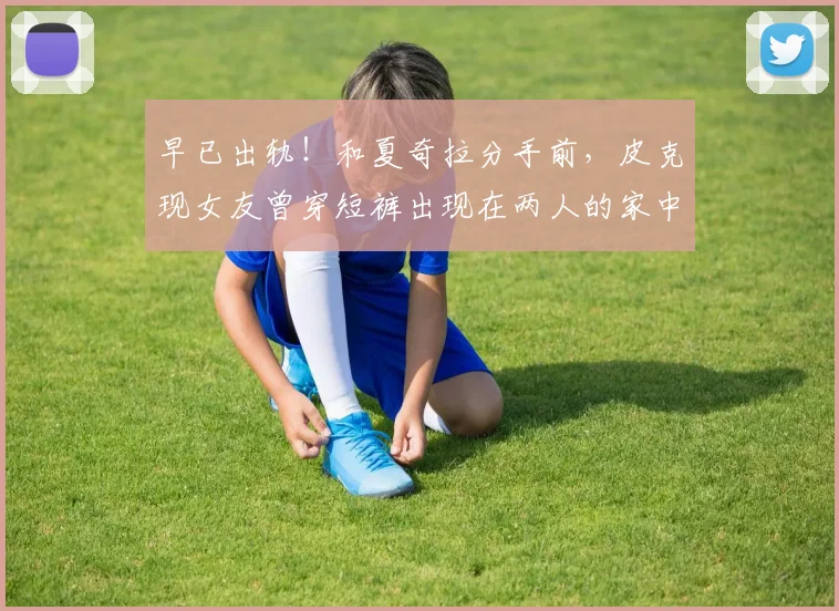 早已出轨！和夏奇拉分手前，皮克现女友曾穿短裤出现在两人的家中