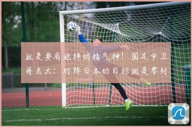 就是要有这样的精气神！国足中卫蒋光太：对阵日本的目标就是零封