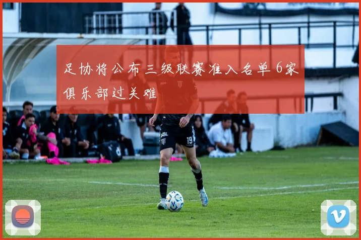 足协将公布三级联赛准入名单 6家俱乐部过关难