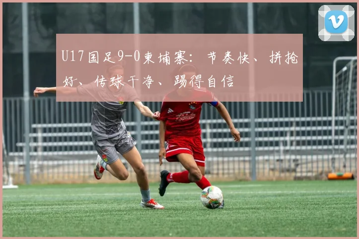 U17国足9-0柬埔寨：节奏快、拼抢好、传球干净、踢得自信