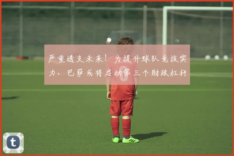 严重透支未来！为提升球队竞技实力，巴萨或将启动第三个财政杠杆
