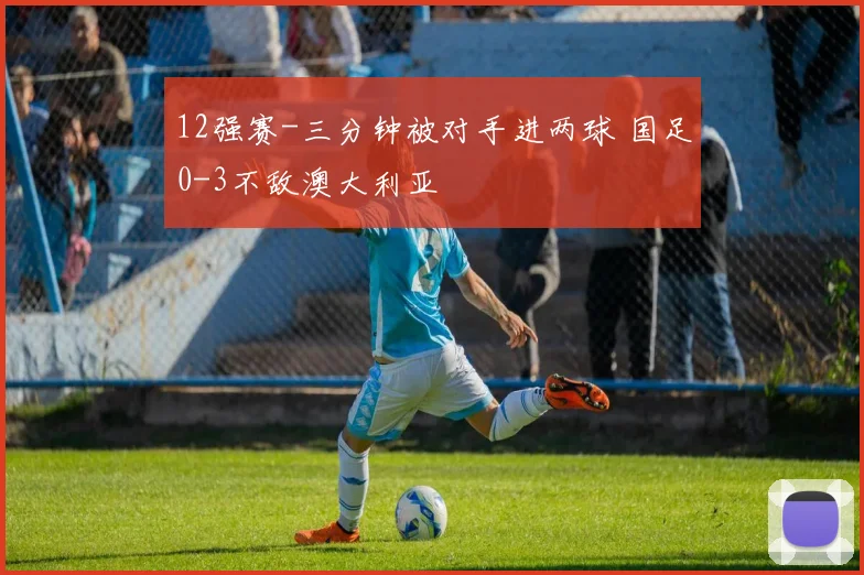 12强赛-三分钟被对手进两球 国足0-3不敌澳大利亚