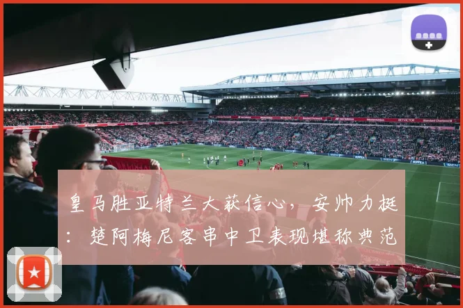 皇马胜亚特兰大获信心，安帅力挺：楚阿梅尼客串中卫表现堪称典范