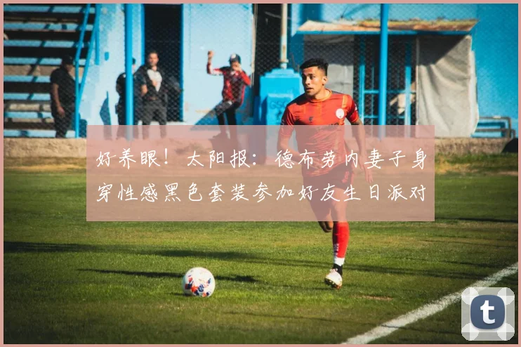 好养眼！太阳报：德布劳内妻子身穿性感黑色套装参加好友生日派对