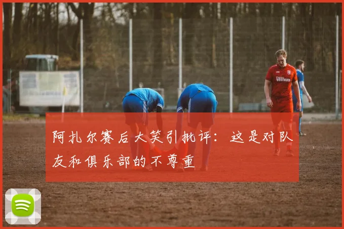 阿扎尔赛后大笑引批评：这是对队友和俱乐部的不尊重