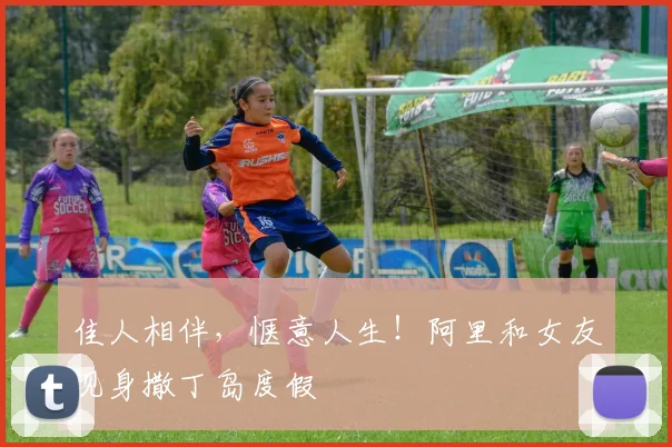 佳人相伴，惬意人生！阿里和女友现身撒丁岛度假