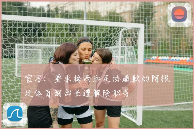 官方：要求梅西和足协道歉的阿根廷体育副部长遭解除职务