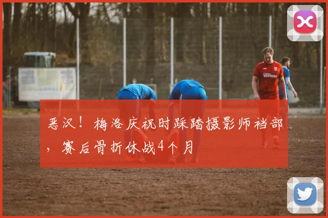 恶汉！梅洛庆祝时踩踏摄影师裆部，赛后骨折休战4个月