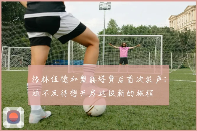 格林伍德加盟赫塔费后首次发声：迫不及待想开启这段新的旅程