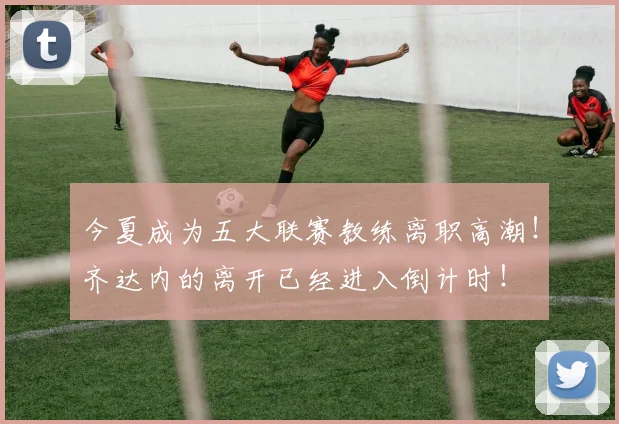 今夏成为五大联赛教练离职高潮！齐达内的离开已经进入倒计时！