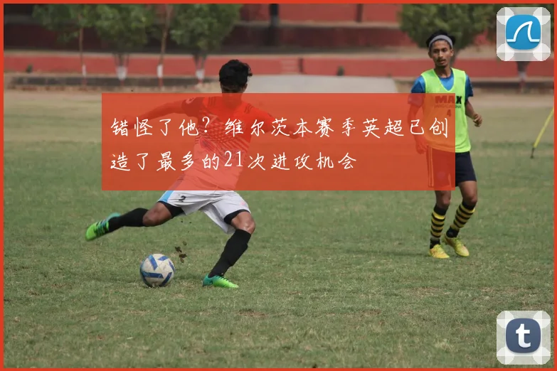 错怪了他？维尔茨本赛季英超已创造了最多的21次进攻机会
