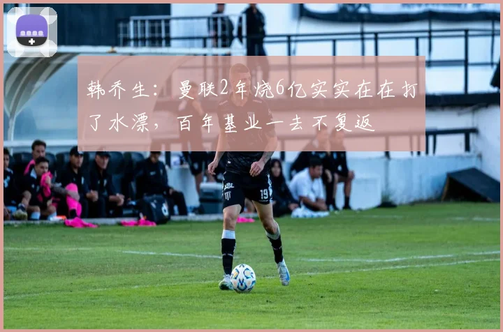 韩乔生：曼联2年烧6亿实实在在打了水漂，百年基业一去不复返