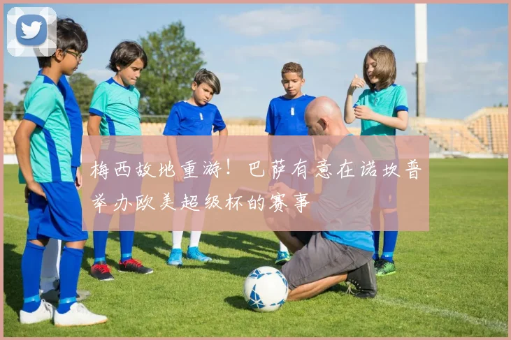 梅西故地重游！巴萨有意在诺坎普举办欧美超级杯的赛事