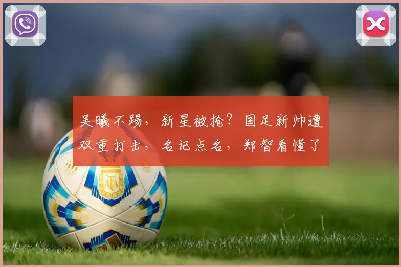 吴曦不踢，新星被抢？国足新帅遭双重打击，名记点名，郑智看懂了