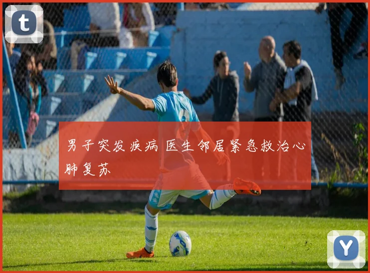 男子突发疾病 医生邻居紧急救治心肺复苏