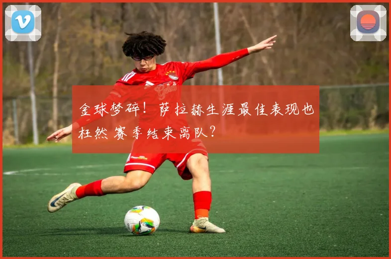 金球梦碎！萨拉赫生涯最佳表现也枉然 赛季结束离队？