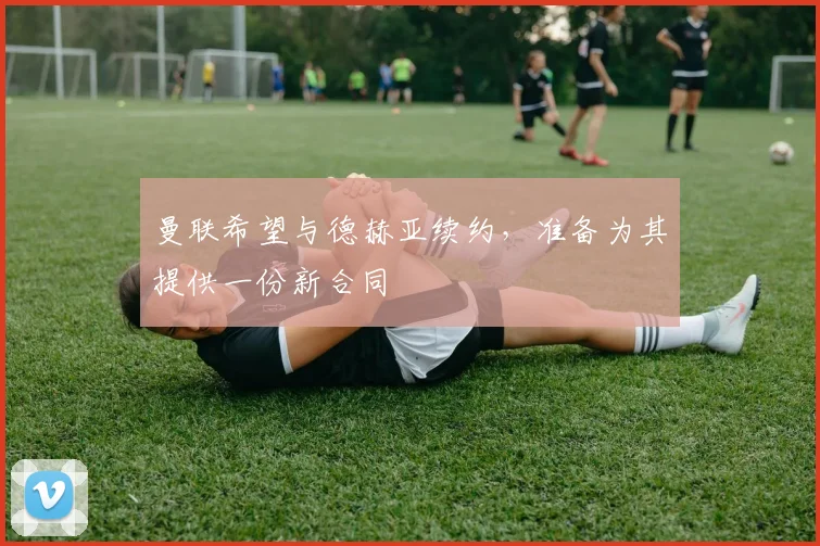 曼联希望与德赫亚续约，准备为其提供一份新合同