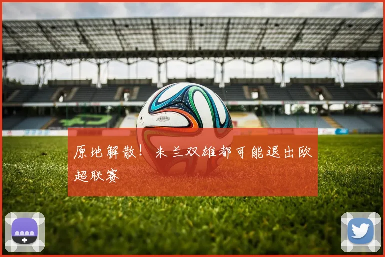 原地解散！米兰双雄都可能退出欧超联赛