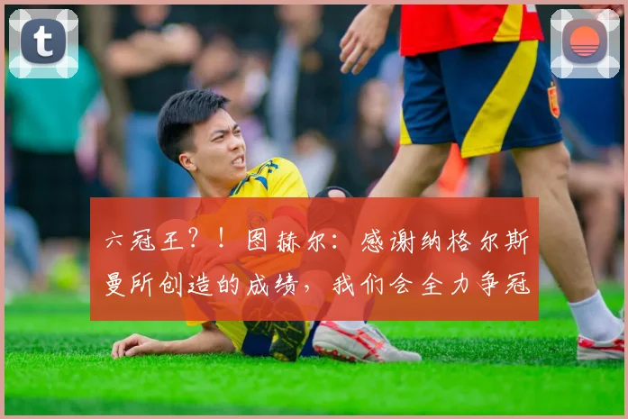 六冠王？！图赫尔：感谢纳格尔斯曼所创造的成绩，我们会全力争冠