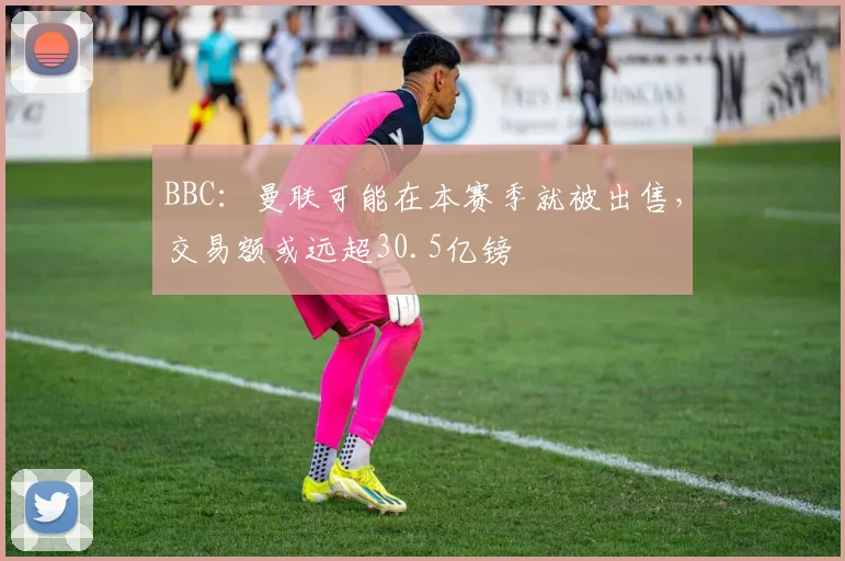 BBC：曼联可能在本赛季就被出售，交易额或远超30.5亿镑